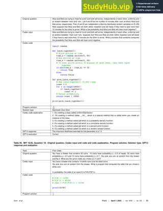 Original question Alice and Bob are trying to meet for lunch and both will arrive, independently of each other, uniformly and
at random between noon and 1pm. Let A and B be the number of minutes after noon at which Alice and
Bob arrive, respectively. Then A and B are independent uniformly distributed random variables on [0, 60].
Now suppose that Alice and Bob are both rather impatient and will leave if they have to wait more than
15 minutes for the other to arrive. What is the probability that Alice and Bob will have lunch together?
Codex input Alice and Bob are trying to meet for lunch and both will arrive, independently of each other, uniformly and
at random between 12pm and 1pm. Suppose that Alice and Bob are both rather impatient and will leave
if they have to wait more than 15 minutes for the other to arrive. Write a function that randomly computes
the probability that Alice and Bob will have lunch together.
Codex code
import random
def lunch_together():
# Alice arrives at time
time_a = random.uniform(0, 60)
# Bob arrives at time
time_b = random.uniform(0, 60)
# If both arrive within 15 minutes of each other, they have lunch
together
if abs(time_a - time_b) = 15:
return True
else:
return False
def prob_lunch_together():
# Run lunch_together() 10,000 times
count = 0
for i in range(10000):
if lunch_together():
count += 1
# Return probability
return count / 10000
print(prob_lunch_together())
Program solution 7
16
Solution type Automatic Zero-Shot
Codex code explanation 1. It’s creating a class called UniformDistribution.
2. It’s creating a method called __init__ which is a special method that is called when you create an
instance of the class.
3. It’s creating a method called pdf which is a probability density function.
4. It’s creating a method called cdf which is a cumulative density function.
5. It’s creating a method called ppf which is a percent point function.
6. It’s creating a method called rvs which is a random variate function.
GPT-3 response The maximum likelihood estimate for the parameter a is 1.2.
GPT-3 evaluation Correct
Table 95. MIT 18.05, Question 18: Original question, Codex input and code and code explanation, Program solution, Solution type, GPT-3
response and evaluation
Topic Prior Odds
Original question You have a drawer that contains 50 coins. 10 coins have probability p = 0.3 of heads, 30 coins have
probability p = 0.5 and 10 coins have probability p = 0.7. You pick one coin at random from the drawer
and ﬂip it. What are the (prior) odds you chose a 0.7 coin?
Codex input You have a drawer that contains 10 white coins and 40 black coins.
You pick one coin at random from the drawer. Write a program that computes the odds that you chose a
white coin.
In probability, the odds of an event E is P(E)/P(E^c).
Codex code
# P(E) = 10/50
# P(E^c) = 40/50
# odds = P(E)/P(E^c) = 10/40
print(10/40)
Program solution 1
4
Drori et al. PNAS | April 7, 2022 | vol. XXX | no. XX | 73
 