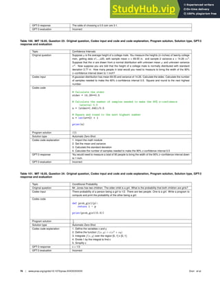 GPT-3 response The odds of choosing a 0.5 coin are 3:1.
GPT-3 evaluation Incorrect
Table 100. MIT 18.05, Question 23: Original question, Codex input and code and code explanation, Program solution, Solution type, GPT-3
response and evaluation
Topic Conﬁdence Intervals
Original question Suppose µ is the average height of a college male. You measure the heights (in inches) of twenty college
men, getting data x1,...,x20, with sample mean x = 69.55 in. and sample 2 variance s = 14.26 in2
.
Suppose that the xi are drawn from a normal distribution with unknown mean µ and unknown variance
σ2
. Now suppose you are told that the height of a college male is normally distributed with standard
deviation 3.77 in. How many people in total would you need to measure to bring the width of the 90%
z–conﬁdence interval down to 1 inch?
Codex input A gaussian distribution has mean 69.55 and variance of 14.26. Calculate the stdev. Calculate the number
of samples needed to make the 90% z-conﬁdence interval 0.5. Square and round to the next highest
number.
Codex code
# Calculate the stdev
stdev = 14.26**0.5
# Calculate the number of samples needed to make the 90% z-confidence
interval 0.5
n = (stdev*1.645)/0.5
# Square and round to the next highest number
n = int(n**2) + 1
print(n)
Program solution 155
Solution type Automatic Zero-Shot
Codex code explanation 1. Import the math module
2. Set the mean and variance
3. Calculate the standard deviation
4. Calculate the number of samples needed to make the 90% z-conﬁdence interval 0.5
GPT-3 response You would need to measure a total of 90 people to bring the width of the 90% z–conﬁdence interval down
to 1 inch.
GPT-3 evaluation Incorrect
Table 101. MIT 18.05, Question 24: Original question, Codex input and code and code explanation, Program solution, Solution type, GPT-3
response and evaluation
Topic Conditional Probability
Original question Mr. Jones has two children. The older child is a girl. What is the probability that both children are girls?
Codex input There probability of a person being a girl is 1/2. There are two people. One is a girl. Write a program to
compute and print the probability of the other being a girl.
Codex code
def prob_girl(p):
return 1 - p
print(prob_girl(0.5))
Program solution 1
2
Solution type Automatic Zero-Shot
Codex code explanation 1. Deﬁne the variables x and y
2. Deﬁne the function f(x, y) = c(x2
+ xy)
3. Integrate f(x, y) over the region [0, 1] x [0, 1]
4. Divide 1 by the integral to ﬁnd c
5. Simplify c
GPT-3 response c = 1/3
GPT-3 evaluation Incorrect
76 | www.pnas.org/cgi/doi/10.1073/pnas.XXXXXXXXXX Drori et al.
 