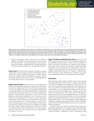 Fig. 8. Visualization of embeddings of course questions: We embed the course questions into a 2,048 dimensional space using OpenAI’s (text-similarity-babbage-001)
embedding which captures semantic similarity between texts. We then use uniform manifold approximation and projection to reduce dimensionality to two dimensions. This
shows distinctive clusters based on topics. On the top right we see clusters of questions from MIT’s 18.06 Linear Algebra and Columbia’s COMS3251 Computational Linear
Algebra. On the left side we see a cluster of the questions from MIT’s 18.01, 18.02, and 18.03. On the bottom right we see a cluster of the questions from MIT’s 18.05
Introduction to Probability and Statistics and 6.042 Mathematics for Computer Science, both course cover probability and statistics.
• Survey participants rated human-written questions
slightly more likely to be human-written as shown in the
left side of Panel C. Survey participants rated machine-
generated questions equally likely to be machine-generated
and human-written as shown in the right side of Panel C.
Human Level. We achieve 80% automatic accuracy on solving
mathematics course problems at MIT and Columbia. This is
comparable to typical student performance on these problem
sets in our courses at MIT and Columbia University. We au-
tomatically generate new questions that are indistinguishable
by students from human course questions.
Implementation Details. We use the latest version of OpenAI’s
GPT-3 text-davinci-002 and Codex codex-davinci-002 engine
for all of our experiments. We fix all of Codex’s hyperparame-
ters to be the same for all solution and explanation experiments
to yield deterministic and reproducible results. Specifically,
top P which controls diversity is set to 0 and sampling tem-
perature, which controls randomness, is also set to 0. Both
frequency and presence penalty are set to 0, and we do not
halt on any stop sequences. For all new question generation
experiments we allow diversity and randomness by setting top
P and temperature to 0.1. Each prompt is structured as a
Python documentation comment surrounded by triple quota-
tions and line breaks. We evaluate the solution by running
the output using a Python interpreter. Answers are correct
if a printed output is the correct solution, or if the program
function returns the correct solution, and the explanation of
the solution is correct.
Types of Problems the Model Cannot Solve. There are a few
different types of problems the model is incapable of solving: (i)
any problem for which images or other non-text modalities of
input are critical to the question, (ii) questions with solutions
that require proofs, and (iii) problems that are computationally
intractable, such as factoring very large primes. This last
category is not expected in any math course assignment, as
students themselves would also be unable to answer them.
That being said, many questions that students can answer
have generalizations that are computationally intractable.
Conclusion
We demonstrate that program synthesis and few-shot learning
using OpenAI Codex is able to solve, explain, and generate
university-level mathematics problems at human level. In con-
trast, previous methods use transformers pre-trained only on
text, such as GPT-3, and fail at these tasks. We verify that our
strong results are not overfitting the training data by solving a
new course that is not available online. We also generate and
analyze new problem sets. The success of this work confirms
that programs serve as a good representation and computation
environment for solving math problems. Since our approach
requires no additional training, it has been scaled-up to over
thirty STEM courses. This work addresses major pedagogical
challenges, bringing substantial benefits to higher education
such as tools for curriculum design and analysis, and automatic
content generation.
We show that neural network synthesis with modern pro-
gramming languages is more dynamic and widely applicable
than expression trees, and is therefore likely to solve a wider
range of problems. Although any finite computation could
8 | www.pnas.org/cgi/doi/10.1073/pnas.XXXXXXXXXX Drori et al.
 