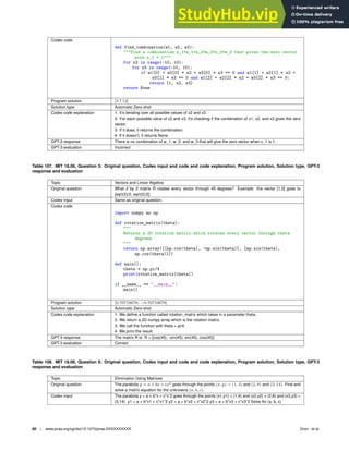 Codex code
def find_combination(w1, w2, w3):
Find a combination x_1*w_1+x_2*w_2+x_3*w_3 that gives the zero vector
with x_1 = 1
for x2 in range(-10, 10):
for x3 in range(-10, 10):
if w1[0] + w2[0] * x2 + w3[0] * x3 == 0 and w1[1] + w2[1] * x2 +
w3[1] * x3 == 0 and w1[2] + w2[2] * x2 + w3[2] * x3 == 0:
return [1, x2, x3]
return None
Program solution [3 7 12]
Solution type Automatic Zero-shot
Codex code explanation 1. It’s iterating over all possible values of x2 and x3.
2. For each possible value of x2 and x3, it’s checking if the combination of x1, x2, and x3 gives the zero
vector.
3. If it does, it returns the combination.
4. If it doesn’t, it returns None.
GPT-3 response There is no combination of w_1, w_2, and w_3 that will give the zero vector when x_1 is 1.
GPT-3 evaluation Incorrect
Table 107. MIT 18.06, Question 5: Original question, Codex input and code and code explanation, Program solution, Solution type, GPT-3
response and evaluation
Topic Vectors and Linear Algebra
Original question What 2 by 2 matrix R rotates every vector through 45 degrees? Example: the vector [1,0] goes to
[sqrt(2)/2, sqrt(2)/2].
Codex input Same as original question.
Codex code
import numpy as np
def rotation_matrix(theta):

Returns a 2D rotation matrix which rotates every vector through theta
degrees.

return np.array([[np.cos(theta), -np.sin(theta)], [np.sin(theta),
np.cos(theta)]])
def main():
theta = np.pi/4
print(rotation_matrix(theta))
if __name__ == __main__:
main()
Program solution [0.70710678, −0.70710678]
Solution type Automatic Zero-shot
Codex code explanation 1. We deﬁne a function called rotation_matrix which takes in a parameter theta.
2. We return a 2D numpy array which is the rotation matrix.
3. We call the function with theta = pi/4.
4. We print the result.
GPT-3 response The matrix R is: R = [cos(45), -sin(45); sin(45), cos(45)]
GPT-3 evaluation Correct
Table 108. MIT 18.06, Question 6: Original question, Codex input and code and code explanation, Program solution, Solution type, GPT-3
response and evaluation
Topic Elimination Using Matrices
Original question The parabola y = a + bx + cx2
goes through the points (x, y) = (1, 4) and (2, 8) and (3, 14). Find and
solve a matrix equation for the unknowns (a, b, c).
Codex input The parabola y = a + b*x + c*xˆ2 goes through the points (x1,y1) = (1,4) and (x2,y2) = (2,8) and (x3,y3) =
(3,14). y1 = a + b*x1 + c*x1ˆ2 y2 = a + b*x2 + c*x2ˆ2 y3 = a + b*x3 + c*x3ˆ2 Solve for (a, b, c)
80 | www.pnas.org/cgi/doi/10.1073/pnas.XXXXXXXXXX Drori et al.
 