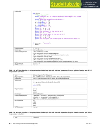 Codex code
def main():
Main function
print(Construct a 2 by 2 matrix whose nullspace equals its column
space.)
print(Enter the elements of the matrix:)
a = int(input(a: ))
b = int(input(b: ))
c = int(input(c: ))
d = int(input(d: ))
print(The matrix is:)
print([, a, b, ])
print([, c, d, ])
print(The nullspace of the matrix is:)
print([, -b, a, ])
print(The column space of the matrix is:)
print([, a, b, ])
print([, c, d, ])
print(The nullspace and column space of the matrix are equal.)
if __name__ == __main__:
main()
Program solution [[1 1], [1 1]]
Solution type Automatic Zero-shot
Codex code explanation 1. The main function is called.
2. The main function prints the problem statement.
3. The main function asks the user to enter the elements of the matrix.
4. The main function prints the matrix.
5. The main function prints the nullspace of the matrix.
6. The main function prints the column space of the matrix.
7. The main function prints that the nullspace and column space of the matrix are equal.
GPT-3 response A = [1 1; 1 -1]
GPT-3 evaluation Incorrect
Table 114. MIT 18.06, Question 12: Original question, Codex input and code and code explanation, Program solution, Solution type, GPT-3
response and evaluation
Topic Orthogonality of the Four Subspaces
Original question Find A′
A if the columns of A are unit vectors, all mutually perpendicular.
Codex input Find A’A if the columns of A are unit vectors, all mutually perpendicular.
Codex code
A = np.array([[1,0,0],[0,1,0],[0,0,1]])
print(A.T@A)
Program solution [[1 0 0],
[0 1 0],
[0 0 1]]
Solution type Automatic Zero-shot
Codex code explanation 1. We create a 3x3 matrix A, which is a matrix of unit vectors.
2. We take the transpose of A, and multiply it by A.
3. The result is a 3x3 matrix, where each element is 1.
GPT-3 response A =
[1 0 0]
[0 1 0]
[0 0 1]
GPT-3 evaluation Incorrect
Table 115. MIT 18.06, Question 13: Original question, Codex input and code and code explanation, Program solution, Solution type, GPT-3
response and evaluation
Topic Projections
84 | www.pnas.org/cgi/doi/10.1073/pnas.XXXXXXXXXX Drori et al.
 