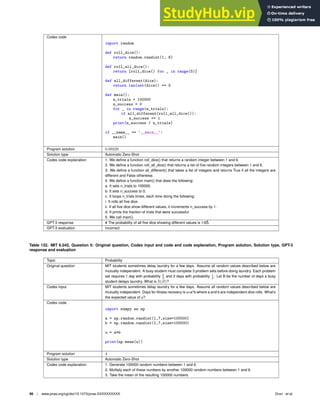 Codex code
import random
def roll_dice():
return random.randint(1, 6)
def roll_all_dice():
return [roll_dice() for _ in range(5)]
def all_different(dice):
return len(set(dice)) == 5
def main():
n_trials = 100000
n_success = 0
for _ in range(n_trials):
if all_different(roll_all_dice()):
n_success += 1
print(n_success / n_trials)
if __name__ == ’__main__’:
main()
Program solution 0.09228
Solution type Automatic Zero-Shot
Codex code explanation 1. We deﬁne a function roll_dice() that returns a random integer between 1 and 6.
2. We deﬁne a function roll_all_dice() that returns a list of ﬁve random integers between 1 and 6.
3. We deﬁne a function all_different() that takes a list of integers and returns True if all the integers are
different and False otherwise.
4. We deﬁne a function main() that does the following:
a. It sets n_trials to 100000.
b. It sets n_success to 0.
c. It loops n_trials times, each time doing the following:
i. It rolls all ﬁve dice.
ii. If all ﬁve dice show different values, it increments n_success by 1.
d. It prints the fraction of trials that were successful.
5. We call main().
GPT-3 response # The probability of all ﬁve dice showing different values is 1/65̂.
GPT-3 evaluation Incorrect
Table 132. MIT 6.042, Question 5: Original question, Codex input and code and code explanation, Program solution, Solution type, GPT-3
response and evaluation
Topic Probability
Original question MIT students sometimes delay laundry for a few days. Assume all random values described below are
mutually independent. A busy student must complete 3 problem sets before doing laundry. Each problem
set requires 1 day with probability 2
3
and 2 days with probability 1
3
. Let B be the number of days a busy
student delays laundry. What is E(B)?
Codex input MIT students sometimes delay laundry for a few days. Assume all random values described below are
mutually independent. Days for illness recovery is u=a*b where a and b are independent dice rolls. What’s
the expected value of u?
Codex code
import numpy as np
a = np.random.randint(1,7,size=100000)
b = np.random.randint(1,7,size=100000)
u = a*b
print(np.mean(u))
Program solution 4
Solution type Automatic Zero-Shot
Codex code explanation 1. Generate 100000 random numbers between 1 and 6.
2. Multiply each of these numbers by another 100000 random numbers between 1 and 6.
3. Take the mean of the resulting 100000 numbers.
96 | www.pnas.org/cgi/doi/10.1073/pnas.XXXXXXXXXX Drori et al.
 