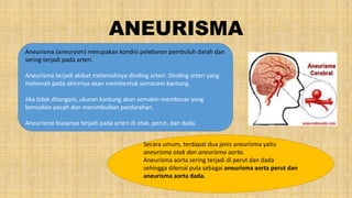 ANEURISMA
Aneurisma (aneurysm) merupakan kondisi pelebaran pembuluh darah dan
sering terjadi pada arteri.
Aneurisma terjadi akibat melemahnya dinding arteri. Dinding arteri yang
melemah pada akhirnya akan membentuk semacam kantung.
Jika tidak ditangani, ukuran kantung akan semakin membesar yang
kemudian pecah dan menimbulkan perdarahan.
Aneurisme biasanya terjadi pada arteri di otak, perut, dan dada.
Secara umum, terdapat dua jenis aneurisma yaitu
aneurisma otak dan aneurisma aorta.
Aneurisma aorta sering terjadi di perut dan dada
sehingga dikenal pula sebagai aneurisma aorta perut dan
aneurisma aorta dada.
 