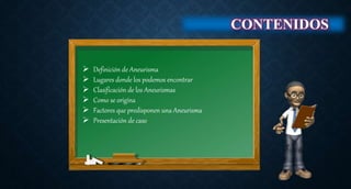  Definición de Aneurisma
 Lugares donde los podemos encontrar
 Clasificación de los Aneurismas
 Como se origina
 Factores que predisponen una Aneurisma
 Presentación de caso
CONTENIDOS
 