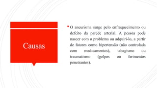 Causas
 O aneurisma surge pelo enfraquecimento ou
defeito da parede arterial. A pessoa pode
nascer com o problema ou adquiri-lo, a partir
de fatores como hipertensão (não controlada
com medicamentos), tabagismo ou
traumatismo (golpes ou ferimentos
penetrantes).
 