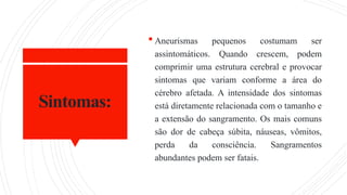 Sintomas:
 Aneurismas pequenos costumam ser
assintomáticos. Quando crescem, podem
comprimir uma estrutura cerebral e provocar
sintomas que variam conforme a área do
cérebro afetada. A intensidade dos sintomas
está diretamente relacionada com o tamanho e
a extensão do sangramento. Os mais comuns
são dor de cabeça súbita, náuseas, vômitos,
perda da consciência. Sangramentos
abundantes podem ser fatais.
 