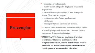 Prevenção:
 – controlar a pressão arterial;
– manter índices adequados de glicose, colesterol e
triglicérides;
– ter uma alimentação saudável, à base de vegetais,
frutas, fibras e carnes magras;
– praticar exercícios físicos regularmente;
– não fumar;
– não ingerir bebidas alcoólicas em excesso.
 Se houver casos de aneurisma na família deve-se visitar
o neurologista periodicamente para rastrear o risco de
surgimento de eventuais dilatações.
 IMPORTANTE: Somente médicos e cirurgiões-
dentistas devidamente habilitados podem
diagnosticar doenças, indicar tratamentos e receitar
remédios. As informações disponíveis em Dicas em
Saúde possuem apenas caráter educativo.
 