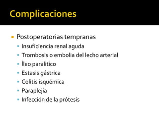  Postoperatorias tempranas
 Insuficiencia renal aguda
 Trombosis o embolia del lecho arterial
 Íleo paralitico
 Estasis gástrica
 Colitis isquémica
 Paraplejia
 Infección de la prótesis
 