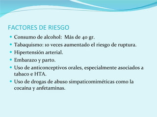 FACTORES DE RIESGO Consumo de alcohol:  Más de 40 gr. Tabaquismo: 10 veces aumentado el riesgo de ruptura. Hipertensión arterial. Embarazo y parto. Uso de anticonceptivos orales, especialmente asociados a tabaco e HTA. Uso de drogas de abuso simpaticomiméticas como la cocaína y anfetaminas. 