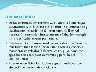 CUADRO CLINICO De las enfermedades cerebro-vasculares, la hemorragia subaracnoidea es la causa más común de muerte súbita y usualmente los pacientes fallecen antes de llegar al hospital (hipertensión intracraneana súbita, hemorragia intraventricular, edema pulmonar). Cefalea súbita, intensa que el paciente describe "como la más fuerte toda la vida", relacionado con el ejercicio o maniobras de valsalva (esfuerzo, coito, pujo, baño con agua fría), se acompaña de vómito y pérdida del conocimiento.  En el examen físico los clásicos signos meníngeos con alteración en estado de conciencia. 
