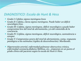 DIAGNOSTICO: Escala de Hunt & Hess Grado I: Cefalea; signos meníngeos leves Grado II: Cefalea, claros signos meníngeos. Puede haber un déficit neurológico leve. Grado III: Cefalea, signos meníngeos, déficit neurológico y puede haber compromiso leve del nivel de alertamiento, y/o del contenido de la conciencia. Grado IV: Cefalea, signos meníngeos, déficit neurológico, somnolencia o estupor. Grado V: Compromiso severo del nivel de alertamiento, coma, respuesta patológica a los estímulos (rigidez de descerebración). Moribundo. Hipertensión arterial, enfermedad pulmonar obstructiva crónica, enfermedad coronaria,diabetes Mellitus, etc., empeoran en un punto el grado clínico del paciente según la escala de Hunt & Hess. 