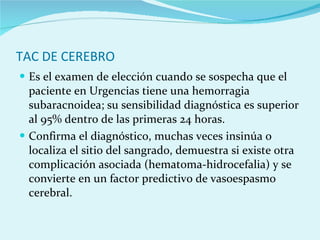 TAC DE CEREBRO Es el examen de elección cuando se sospecha que el paciente en Urgencias tiene una hemorragia subaracnoidea; su sensibilidad diagnóstica es superior al 95% dentro de las primeras 24 horas. Confirma el diagnóstico, muchas veces insinúa o localiza el sitio del sangrado, demuestra si existe otra complicación asociada (hematoma-hidrocefalia) y se convierte en un factor predictivo de vasoespasmo cerebral. 