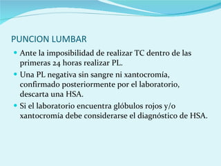 PUNCION LUMBAR  Ante la imposibilidad de realizar TC dentro de las primeras 24 horas realizar PL.  Una PL negativa sin sangre ni xantocromía, confirmado posteriormente por el laboratorio, descarta una HSA.  Si el laboratorio encuentra glóbulos rojos y/o xantocromía debe considerarse el diagnóstico de HSA.  
