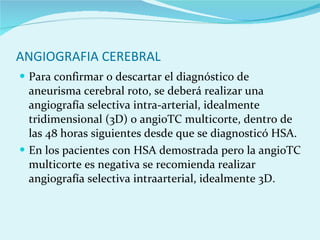 ANGIOGRAFIA CEREBRAL Para confirmar o descartar el diagnóstico de aneurisma cerebral roto, se deberá realizar una angiografía selectiva intra-arterial, idealmente tridimensional (3D) o angioTC multicorte, dentro de las 48 horas siguientes desde que se diagnosticó HSA. En los pacientes con HSA demostrada pero la angioTC multicorte es negativa se recomienda realizar angiografía selectiva intraarterial, idealmente 3D.  