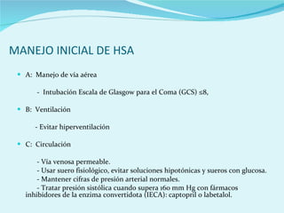 MANEJO INICIAL DE HSA A:  Manejo de vía aérea  -  Intubación Escala de Glasgow para el Coma (GCS) ≤8, B:  Ventilación  - Evitar hiperventilación  C:  Circulación  - Vía venosa permeable.  - Usar suero fisiológico, evitar soluciones hipotónicas y sueros con glucosa.  - Mantener cifras de presión arterial normales.  - Tratar presión sistólica cuando supera 160 mm Hg con fármacos  inhibidores de la enzima convertidota (IECA): captopril o labetalol.  