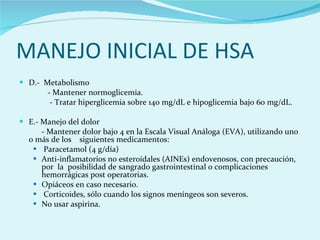 MANEJO INICIAL DE HSA D.-  Metabolismo  - Mantener normoglicemia.  -  Tratar hiperglicemia sobre 140 mg/dL e hipoglicemia bajo 60 mg/dL.  E.- Manejo del dolor  - Mantener dolor bajo 4 en la Escala Visual Análoga (EVA), utilizando uno o más de los  siguientes medicamentos:  Paracetamol (4 g/día)  Anti-inflamatorios no esteroidales (AINEs) endovenosos, con precaución, por  la  posibilidad de sangrado gastrointestinal o complicaciones hemorrágicas post operatorias.  Opiáceos en caso necesario.  Corticoides, sólo cuando los signos meníngeos son severos.  No usar aspirina.  