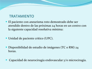 TRATAMIENTO  El paciente con aneurisma roto demostrado debe ser atendido dentro de las próximas 24 horas en un centro con la siguiente capacidad resolutiva mínima:  Unidad de paciente crítico (UPC).  Disponibilidad de estudio de imágenes (TC o RM) 24 horas.  Capacidad de neurocirugía endovascular y/o microcirugía.  