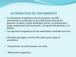 ALTERNATIVAS DE TRATAMIENTO Las decisiones terapéuticas de las personas con HSA aneurismática se basarán en las condiciones clínicas del paciente, la edad y estado fisiológico previo, la localización y angio-arquitectura del aneurisma, y la opción del paciente y su familia.  Las opciones terapéuticas de los aneurismas cerebrales son tres:  Abordaje quirúrgico a través del cráneo para clipar el aneurisma;  Tratamiento vía endovascular con coils;  Abstención terapéutica.  
