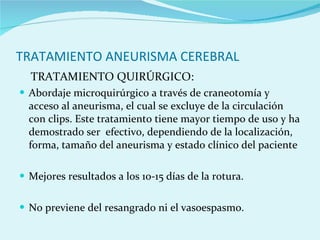 TRATAMIENTO ANEURISMA CEREBRAL TRATAMIENTO QUIRÚRGICO: Abordaje microquirúrgico a través de craneotomía y acceso al aneurisma, el cual se excluye de la circulación con clips. Este tratamiento tiene mayor tiempo de uso y ha demostrado ser  efectivo, dependiendo de la localización, forma, tamaño del aneurisma y estado clínico del paciente Mejores resultados a los 10-15 días de la rotura. No previene del resangrado ni el vasoespasmo. 