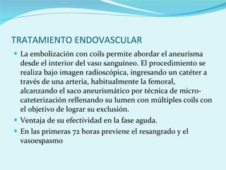 TRATAMIENTO ENDOVASCULAR La embolización con coils permite abordar el aneurisma desde el interior del vaso sanguíneo. El procedimiento se realiza bajo imagen radioscópica, ingresando un catéter a través de una arteria, habitualmente la femoral, alcanzando el saco aneurismático por técnica de micro-cateterización rellenando su lumen con múltiples coils con el objetivo de lograr su exclusión. Ventaja de su efectividad en la fase aguda. En las primeras 72 horas previene el resangrado y el vasoespasmo 
