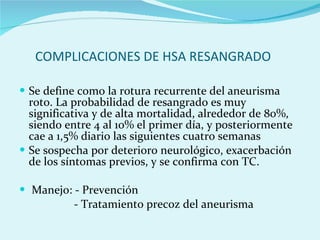 COMPLICACIONES DE HSA RESANGRADO Se define como la rotura recurrente del aneurisma roto. La probabilidad de resangrado es muy significativa y de alta mortalidad, alrededor de 80%, siendo entre 4 al 10% el primer día, y posteriormente cae a 1,5% diario las siguientes cuatro semanas  Se sospecha por deterioro neurológico, exacerbación de los síntomas previos, y se confirma con TC.  Manejo: - Prevención - Tratamiento precoz del aneurisma  
