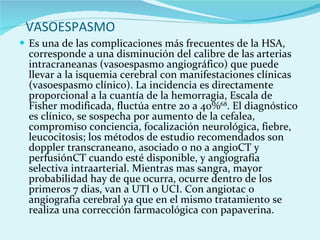 VASOESPASMO  Es una de las complicaciones más frecuentes de la HSA, corresponde a una disminución del calibre de las arterias intracraneanas (vasoespasmo angiográfico) que puede llevar a la isquemia cerebral con manifestaciones clínicas (vasoespasmo clínico). La incidencia es directamente proporcional a la cuantía de la hemorragia, Escala de Fisher modificada, fluctúa entre 20 a 40% 68 . El diagnóstico es clínico, se sospecha por aumento de la cefalea, compromiso conciencia, focalización neurológica, fiebre, leucocitosis; los métodos de estudio recomendados son doppler transcraneano, asociado o no a angioCT y perfusiónCT cuando esté disponible, y angiografía selectiva intraarterial. Mientras mas sangra, mayor probabilidad hay de que ocurra, ocurre dentro de los primeros 7 dias, van a UTI o UCI. Con angiotac o angiografia cerebral ya que en el mismo tratamiento se realiza una corrección farmacológica con papaverina. 