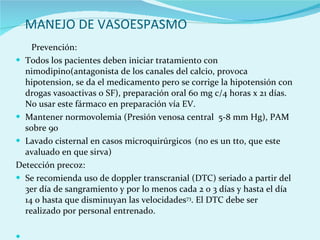 MANEJO DE VASOESPASMO Prevención:  Todos los pacientes deben iniciar tratamiento con nimodipino(antagonista de los canales del calcio, provoca hipotension, se da el medicamento pero se corrige la hipotensión con drogas vasoactivas o SF), preparación oral 60 mg c/4 horas x 21 días. No usar este fármaco en preparación vía EV.  Mantener normovolemia (Presión venosa central  5-8 mm Hg), PAM sobre 90  Lavado cisternal en casos microquirúrgicos   (no es un tto, que este avaluado en que sirva) Detección precoz:  Se recomienda uso de doppler transcranial (DTC) seriado a partir del 3er día de sangramiento y por lo menos cada 2 o 3 días y hasta el día 14 o hasta que disminuyan las velocidades 73 . El DTC debe ser realizado por personal entrenado.  