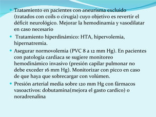 Tratamiento en pacientes con aneurisma excluido (tratados con coils o cirugía) cuyo objetivo es revertir el déficit neurológico. Mejorar la hemodinamia y vasodilatar en caso necesario Tratamiento hiperdinámico: HTA, hipervolemia, hipernatremia. Asegurar normovolemia (PVC 8 a 12 mm Hg). En pacientes con patología cardiaca se sugiere monitoreo hemodinámico invasivo (presión capilar pulmonar no debe exceder 16 mm Hg). Monitorizar con picco en caso de que haya que sobrecargar con volúmen. Presión arterial media sobre 120 mm Hg con fármacos vasoactivos: dobutamina(mejora el gasto cardico) o noradrenalina 