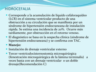 HIDROCEFALIA Corresponde a la acumulación de líquido cefaloraquídeo (LCR) en el sistema ventricular producto de una obstrucción a su circulación que se manifiesta por un síndrome de hipertensión endocraneana de instalación rápida. Se estima una incidencia de 20%.  Ocurre más tardiamente, por obstrucción en el retorno venoso. El diagnóstico se basa en la sospecha clínica (síndrome de hipertensión endocraneana) y se confirma con TAC.  Manejo:  Instalación de drenaje ventricular externo  Tercer ventriculocisternostomía microquirúrgica (fenestración microquirúrgica de la lámina terminalis)  a veces basta con un drenaje ventricular  o un doble drenaje(Recomendación C)  