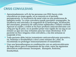 CRISIS CONVULSIVAS Aproximadamente 20% de las personas con HSA hacen crisis convulsivas en etapa aguda, en su mayoría en el período perioperatorio. La ocurrencia de estas crisis no son predictoras de epilepsia tardía. La crisis convulsiva puede precipitar resangrados. Su incidencia está asociada a la magnitud de la hemorragia, localización del aneurisma, presencia de colecciones subdurales o infarto cerebral. Agravan el cuadro, a todos se les hace profiaxis anticonvulsivante con 10mg por kg de peso, no se pueden poner mas rapido de 100 mg en un minuto ya que son muy irritantes para las venas (fenitoina). Si el paciente no hice ninguna crisis convulsiva, a las dos semanas se suspende el tto. Todo paciente debe iniciar tratamiento anticonvulsivante preventivo, (ej. fenitoína o fenobarbital u otro) como mínimo de 3 días. Se recomienda no prolongar innecesariamente el tratamiento.  Usar una benzodiazepina en combinación con un anticonvulsivante de largo efecto para el tratamiento de las crisis, entre las siguientes alternativas endovenosas: lorazepam,  diazepam, fenitoína, fenobarbital .  