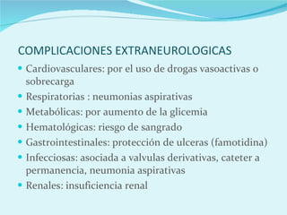 COMPLICACIONES EXTRANEUROLOGICAS Cardiovasculares: por el uso de drogas vasoactivas o sobrecarga Respiratorias : neumonias aspirativas Metabólicas: por aumento de la glicemia Hematológicas: riesgo de sangrado Gastrointestinales: protección de ulceras (famotidina) Infecciosas: asociada a valvulas derivativas, cateter a permanencia, neumonia aspirativas Renales: insuficiencia renal 