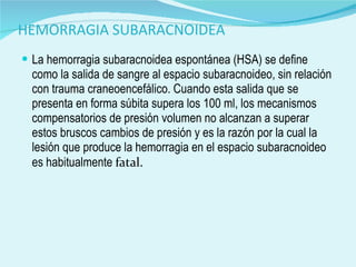 HEMORRAGIA SUBARACNOIDEA La hemorragia subaracnoidea espontánea (HSA) se define como la salida de sangre al espacio subaracnoideo, sin relación con trauma craneoencefálico. Cuando esta salida que se presenta en forma súbita supera los 100 ml, los mecanismos compensatorios de presión volumen no alcanzan a superar estos bruscos cambios de presión y es la razón por la cual la lesión que produce la hemorragia en el espacio subaracnoideo es habitualmente  fatal. 