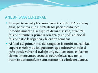 ANEURISMA CEREBRAL El impacto social y las consecuencias de la HSA son muy altas; se estima que el 20% de los pacientes fallece inmediatamente a la ruptura del aneurisma, otro 10% fallece durante la primera semana, y un 30% adicional fallece entre la segunda y la cuarta semanas Al final del primer mes del sangrado la morbi-mortalidad supera el 60% y de los pacientes que sobreviven solo el 50% puede volver al trabajo original. Los otros enfermos tienen importantes secuelas neurológicas que no les permite desempeñarse con autonomía e independencia. 