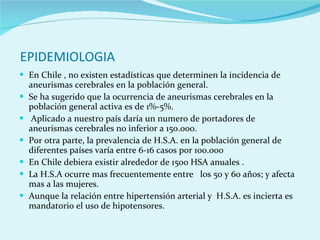 EPIDEMIOLOGIA En Chile , no existen estadísticas que determinen la incidencia de aneurismas cerebrales en la población general.  Se ha sugerido que la ocurrencia de aneurismas cerebrales en la población general activa es de 1%-5%. Aplicado a nuestro país daría un numero de portadores de aneurismas cerebrales no inferior a 150.000. Por otra parte, la prevalencia de H.S.A. en la población general de diferentes países varía entre 6-16 casos por 100.000  En Chile debiera existir alrededor de 1500 HSA anuales . La H.S.A ocurre mas frecuentemente entre   los 50 y 60 años; y afecta mas a las mujeres.  Aunque la relación entre hipertensión arterial y  H.S.A. es incierta es mandatorio el uso de hipotensores. 