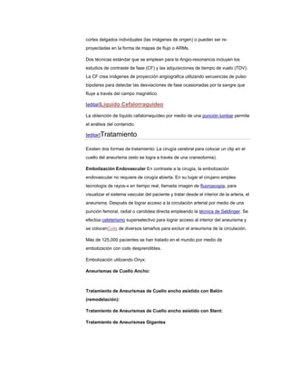 cortes delgados individuales (las imágenes de origen) o pueden ser re-
proyectadas en la forma de mapas de flujo o ARMs.

Dos técnicas estándar que se emplean para la Angio-resonancia incluyen los
estudios de contraste de fase (CF) y las adquisiciones de tiempo de vuelo (TDV).
La CF crea imágenes de proyección angiografica utilizando secuencias de pulso
bipolares para detectar las desviaciones de fase ocasionadas por la sangre que
fluye a través del campo magnético.

[editar]Líquido Cefalorraquídeo

La obtención de líquido cefalorraquídeo por medio de una punción lumbar permite
el análisis del contenido.

[editar]Tratamiento

Existen dos formas de tratamiento: La cirugía cerebral para colocar un clip en el
cuello del aneurisma (esto se logra a través de una craneotomia).

Embolización Endovascular En contraste a la cirugía, la embolización
endovascular no requiere de cirugía abierta. En su lugar el cirujano emplea
tecnología de rayos-x en tiempo real, llamada imagen de fluoroscopia, para
visualizar el sistema vascular del paciente y tratar desde el interior de la arteria, el
aneurisma. Después de lograr acceso a la circulación arterial por medio de una
punción femoral, radial o carotidea directa empleando la técnica de Seldinger. Se
efectúa cateterismo superselectivo para lograr acceso al interior del aneurisma y
se colocanCoils de diversos tamaños para excluir el aneurisma de la circulación.

Más de 125,000 pacientes se han tratado en el mundo por medio de
embolización con coils desprendibles.

Embolización utilizando Onyx:

Aneurismas de Cuello Ancho:



Tratamiento de Aneurismas de Cuello ancho asistido con Balón
(remodelación):

Tratamiento de Aneurismas de Cuello ancho asistido con Stent:

Tratamiento de Aneurismas Gigantes
 
