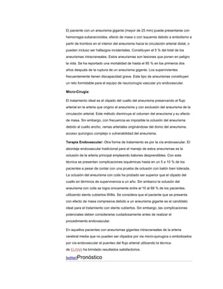 El paciente con un aneurisma gigante (mayor de 25 mm) puede presentarse con
hemorragia subaracnoidea, efecto de masa o con isquemia debido a embolismo a
partir de trombos en el interior del aneurisma hacia la circulación arterial distal, o
pueden incluso ser hallazgos incidentales. Constituyen el 5 % del total de los
aneurismas intracraneales. Estos aneurismas son lesiones que ponen en peligro
la vida. Se ha reportado una mortalidad de hasta el 85 % en los primeros dos
años después de la ruptura de un aneurisma gigante. Los supervivientes
frecuentemente tienen discapacidad grave. Este tipo de aneurismas constituyen
un reto formidable para el equipo de neurocirugía vascular y/o endovascular.

Micro-Cirugía:

El tratamiento ideal es el clipado del cuello del aneurisma preservando el flujo
arterial en la arteria que origino al aneurisma y con exclusión del aneurisma de la
circulación arterial. Este método disminuye el volumen del aneurisma y su efecto
de masa. Sin embargo, con frecuencia es imposible la oclusión del aneurisma
debido al cuello ancho, ramas arteriales originándose del domo del aneurisma,
acceso quirúrgico complejo o vulnerabilidad del aneurisma.

Terapia Endovascular: Otra forma de tratamiento es por la vía endovascular. El
abordaje endovascular tradicional para el manejo de estos aneurismas es la
oclusión de la arteria principal empleando balones desprendibles. Con esta
técnica se presentan complicaciones isquémicas hasta en un 5 a 10 % de los
pacientes a pesar de contar con una prueba de oclusión con balón bien tolerada.
La oclusión del aneurisma con coils ha probado ser superior que el clipado del
cuello en términos de supervivencia a un año. Sin embarco la oclusión del
aneurisma con coils se logra únicamente entre el 10 al 68 % de los pacientes.
utilizando stents cubiertos Willis. Se considera que el paciente que se presenta
con efecto de masa compresiva debido a un aneurisma gigante es el candidato
ideal para el tratamiento con stents cubiertos. Sin embargo, las complicaciones
potenciales deben considerarse cuidadosamente antes de realizar el
procedimiento endovascular.

En aquellos pacientes con aneurismas gigantes intracraneales de la arteria
cerebral media que no pueden ser clipados por via micro-quirugica o embolizados
por vía endovascular el puenteo del flujo arterial utilizando la técnica
de ELANA ha brindado resultados satisfactorios.

[editar]Pronóstico
 
