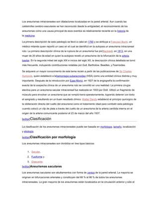Los aneurismas intracraneales son dilataciones localizadas en la pared arterial. Aun cuando las
catástrofes cerebro-vasculares se han reconocido desde la antigüedad, el reconocimiento de los
aneurismas como una causa principal de esos eventos es relativamente reciente en la historia de
la medicina.

La primera descripción de esta patología se llevó a cabo en 1765 y se atribuye a Francisci Biumi, un
médico milanés quien reportó un caso en el cual se identificó en la autopsia un aneurisma intracraneal
roto. La primera descripción clínica de la ruptura de un aneurisma fue porBlackwell, en 1813, en una
mujer de 20 años de edad en quien la autopsia reveló un aneurisma de la bifurcación de la arteria
basilar. En la segunda mitad del siglo XlX e inicios del siglo XX, la descripción clínica detallada se tornó
más frecuente, incluyendo contribuciones notables por Gull, Bartholow, Beadles, y Fearnsides.

Se adquiere un mayor conocimiento de este tema recién a partir de las publicaciones de Sir Charles
Symonds, quien estableció a lahemorragia subaracnoidea (HSA) como una entidad clínica distinta y muy
importante. Después de la introducción por Egas Moniz, en 1927 de la angiografía la confirmación
exacta de la sospecha clínica de un aneurisma roto se convirtió en una realidad. La primera cirugía
electiva para un aneurisma sacular intracraneal fue realizada en 1933 por Dott. Utilizó un fragmento de
músculo para envolver un aneurisma que se rompió trans-operatoriamente, logrando detener con éxito
el sangrado y resultando en un buen resultado clínico. Walter Dandy estableció el principio quirúrgico de
la obliteración directa del cuello del aneurisma como el tratamiento ideal para combatir esta patología
cuando colocó un clip de plata a través del cuello de un aneurisma de la arteria carótida interna en el
origen de la arteria comunicante posterior el 23 de marzo del año 1937.

[editar]Clasificación

La clasificación de los aneurismas intracraneales puede ser basada en morfología, tamaño, localización
y etiología.

[editar]Clasificación       por morfología
Los aneurismas intracraneales son divididos en tres tipos básicos:


     1. Sacular,

     2. Fusiforme y

     3. Disecante.
[editar]Aneurismas saculares

Los aneurismas saculares son abultamientos con forma de cereza de la pared arterial. La mayoría se
originan en bifurcaciones arteriales y constituyen del 66 % al 98 % de todos los aneurismas
intracraneales. La gran mayoría de los aneurismas están localizados en la circulación anterior y sólo el
 