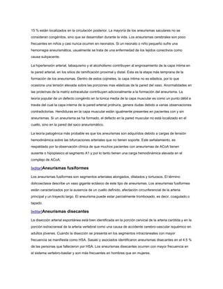 15 % están localizados en la circulación posterior. La mayoría de los aneurismas saculares no se
consideran congénitos, sino que se desarrollan durante la vida. Los aneurismas cerebrales son poco
frecuentes en niños y casi nunca ocurren en neonatos. Si un neonato o niño pequeño sufre una
hemorragia aneurismática, usualmente se trata de una enfermedad de los tejidos conectivos como
causa subyacente.

La hipertensión arterial, tabaquismo y el alcoholismo contribuyen al engrosamiento de la capa íntima en
la pared arterial, en los sitios de ramificación proximal y distal. Esta es la etapa más temprana de la
formación de los aneurismas. Dentro de estos cojinetes, la capa íntima no es elástica, por lo que
ocasiona una tensión elevada sobre las porciones mas elásticas de la pared del vaso. Anormalidades en
las proteínas de la matriz extracelular contribuyen adicionalmente a la formación del aneurisma. La
teoría popular de un defecto congénito en la túnica media de la capa muscular es como un punto débil a
través del cual la capa interna de la pared arterial protruira, genera dudas debido a varias observaciones
contradictorias. Hendiduras en la capa muscular están igualmente presentes en pacientes con y sin
aneurismas. Si un aneurisma se ha formado, el defecto en la pared muscular no está localizado en el
cuello, sino en la pared del saco aneurismático.

La teoría patogénica más probable es que los aneurismas son adquiridos debido a cargas de tensión
hemodinámica sobre las bifurcaciones arteriales que no tienen soporte. Este señalamiento, es
respaldado por la observación clínica de que muchos pacientes con aneurismas de ACoA tienen
ausente o hipoplasico el segmento A1 y por lo tanto tienen una carga hemodinámica elevada en el
complejo de ACoA.

[editar]Aneurismas fusiformes

Los aneurismas fusiformes son segmentos arteriales alongados, dilatados y tortuosos. El término
dolicoectasia describe un vaso gigante ectásico de este tipo de aneurismas. Los aneurismas fusiformes
están caracterizados por la ausencia de un cuello definido, afectación circunferencial de la arteria
principal y un trayecto largo. El aneurisma puede estar parcialmente trombosado, es decir, coagulado o
tapado.

[editar]Aneurismas disecantes

La disección arterial espontánea está bien identificada en la porción cervical de la arteria carótida y en la
porción extracraneal de la arteria vertebral como una causa de accidente cerebro-vascular isquémico en
adultos jóvenes. Cuando la disección se presenta en los segmentos intracraneales con mayor
frecuencia se manifiesta como HSA. Sasaki y asociados identificaron aneurismas disecantes en el 4.5 %
de las personas que fallecieron por HSA. Los aneurismas disecantes ocurren con mayor frecuencia en
el sistema vertebro-basilar y son más frecuentes en hombres que en mujeres.
 