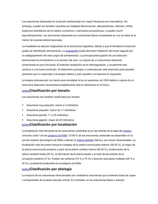 Los aneurismas disecantes en la porción extracraneal con mayor frecuencia son traumáticos. Sin
embargo, pueden ser también causados por displasia fibromuscular, ateroesclerosis, infección, artritis
trastornos hereditarios de los tejidos conectivos u maniobras quiroprácticas, o pueden ocurrir
espontáneamente. Los aneurismas disecantes son aneurismas falsos consistentes en una luz falsa en el
interior de la pared arterial lesionada.

La modalidad de elección diagnóstica es la resonancia magnética, debido a que el hematoma intramural
puede ser identificado directamente. La angiografía puede demostrar dilatación del lumen seguido por
un adelgazamiento del vaso (signo de acintamiento). La principal preocupación de una disección
extracraneal es el embolismo o la oclusión del vaso. La ruptura de un aneurismas disecante
extracraneal es poco frecuente. El estándar terapéutico es la anticoagulación, y usualmente esto
conduce a una buena evolución. El tratamiento quirúrgico o endovascular está reservado para aquellos
pacientes que no responden a la terapia médica y para aquellos con lesiones en expansión.

La terapia endovascular con stents para remodelar la luz en pacientes con HSA debido a ruptura de un
aneurisma disecante intracraneal probablemente será el tratamiento en el futuro.

[editar]Clasificación        por tamaño
Los aneurismas son también clasificados por tamaño


   Aneurisma muy pequeño: menor a 3 milímetros

   Aneurisma pequeño: menor de 11 milímetros

   Aneurisma grande: 11 a 25 milímetros

   Aneurisma gigante: mayor de 25 milímetros
[editar]Clasificación        por localización
La localización más frecuente de los aneurismas cerebrales es en las arterias de la base del cerebro,
conocido como "círculo polígono de Willis". El 85 % de los aneurismas cerebrales se desarrollan en la
porción anterior del polígono de Willis y afectan la arteria carótida interna y sus ramas intracraneales. La
localización más frecuente incluye el complejo de la arteria comunicante anterior (39-35 %), el origen de
la arteria comunicante posterior a partir de la arteria carótida interna (39-35 %), la bifurcación de la
arteria cerebral media (20 %), la bifurcación de la arteria basilar y el resto de las arterias de la
circulación posterior (5 %). Pueden ser solitarios (70 % a 75 %) o lesiones vasculares múltiples (25 % a
30 %), usualmente localizados en el polígono de Willis

[editar]Clasificación        por etiología
La mayoría de los aneurismas intracraneales son verdaderos aneurismas que contienen todas las capas
o componentes de la pared vascular normal. En contraste, en los aneurismas falsos o pseudo-
 