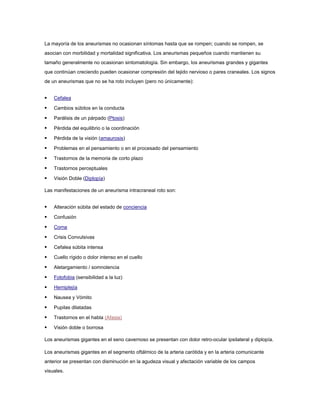 La mayoría de los aneurismas no ocasionan síntomas hasta que se rompen; cuando se rompen, se
asocian con morbilidad y mortalidad significativa. Los aneurismas pequeños cuando mantienen su
tamaño generalmente no ocasionan sintomatología. Sin embargo, los aneurismas grandes y gigantes
que continúan creciendo pueden ocasionar compresión del tejido nervioso o pares craneales. Los signos
de un aneurismas que no se ha roto incluyen (pero no únicamente):


   Cefalea

   Cambios súbitos en la conducta

   Parálisis de un párpado (Ptosis)

   Pérdida del equilibrio o la coordinación

   Pérdida de la visión (amaurosis)

   Problemas en el pensamiento o en el procesado del pensamiento

   Trastornos de la memoria de corto plazo

   Trastornos perceptuales

   Visión Doble (Diplopía)

Las manifestaciones de un aneurisma intracraneal roto son:


   Alteración súbita del estado de conciencia

   Confusión

   Coma

   Crisis Convulsivas

   Cefalea súbita intensa

   Cuello rígido o dolor intenso en el cuello

   Aletargamiento / somnolencia

   Fotofobia (sensibilidad a la luz)

   Hemiplejía

   Nausea y Vómito

   Pupilas dilatadas

   Trastornos en el habla (Afasia)

   Visión doble o borrosa

Los aneurismas gigantes en el seno cavernoso se presentan con dolor retro-ocular ipsilateral y diplopía.

Los aneurismas gigantes en el segmento oftálmico de la arteria carótida y en la arteria comunicante
anterior se presentan con disminución en la agudeza visual y afectación variable de los campos
visuales.
 