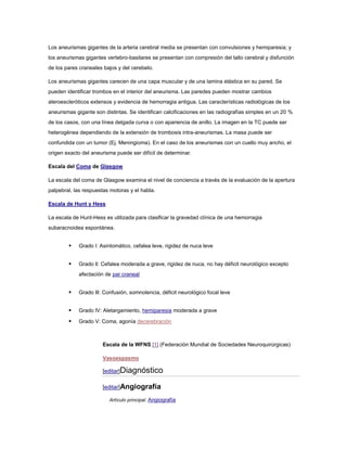 Los aneurismas gigantes de la arteria cerebral media se presentan con convulsiones y hemiparesia; y
los aneurismas gigantes vertebro-basilares se presentan con compresión del tallo cerebral y disfunción
de los pares craneales bajos y del cerebelo.

Los aneurismas gigantes carecen de una capa muscular y de una lamina elástica en su pared. Se
pueden identificar trombos en el interior del aneurisma. Las paredes pueden mostrar cambios
ateroescleróticos extensos y evidencia de hemorragia antigua. Las características radiológicas de los
aneurismas gigante son distintas. Se identifican calcificaciones en las radiografías simples en un 20 %
de los casos, con una línea delgada curva o con apariencia de anillo. La imagen en la TC puede ser
heterogénea dependiendo de la extensión de trombosis intra-aneurismas. La masa puede ser
confundida con un tumor (Ej. Meningioma). En el caso de los aneurismas con un cuello muy ancho, el
origen exacto del aneurisma puede ser difícil de determinar.

Escala del Coma de Glasgow

La escala del coma de Glasgow examina el nivel de conciencia a través de la evaluación de la apertura
palpebral, las respuestas motoras y el habla.

Escala de Hunt y Hess

La escala de Hunt-Hess es utilizada para clasificar la gravedad clínica de una hemorragia
subaracnoidea espontánea.


           Grado l: Asintomático, cefalea leve, rigidez de nuca leve


           Grado ll: Cefalea moderada a grave, rigidez de nuca, no hay déficit neurológico excepto
            afectación de par craneal


           Grado lll: Confusión, somnolencia, déficit neurológico focal leve


           Grado lV: Aletargamiento, hemiparesia moderada a grave

           Grado V: Coma, agonía decerebración



                      Escala de la WFNS [1] (Federación Mundial de Sociedades Neuroquirúrgicas)

                      Vasoespasmo

                      [editar]Diagnóstico

                      [editar]Angiografía

                         Artículo principal: Angiografía
 
