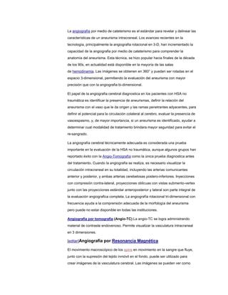 La angiografía por medio de cateterismo es el estándar para revelar y delinear las
características de un aneurisma intracraneal. Los avances recientes en la
tecnología, principalmente la angiografia rotacional en 3-D, han incrementado la
capacidad de la angiografia por medio de cateterismo para comprender la
anatomía del aneurisma. Esta técnica, se hizo popular hacia finales de la década
de los 90s, en actualidad está disponible en la mayoría de las salas
de hemodinamia. Las imágenes se obtienen en 360° y pueden ser rotadas en el
espacio 3-dimensional, permitiendo la evaluación del aneurisma con mayor
precisión que con la angiografia bi-dimensional.

El papel de la angiografia cerebral diagnostica en los pacientes con HSA no
traumática es identificar la presencia de aneurismas, definir la relación del
aneurisma con el vaso que le da origen y las ramas penetrantes adyacentes, para
definir el potencial para la circulación colateral al cerebro, evaluar la presencia de
vasoespasmo, y, de mayor importancia, si un aneurisma es identificado, ayudar a
determinar cual modalidad de tratamiento brindara mayor seguridad para evitar el
re-sangrado.

La angiografía cerebral técnicamente adecuada es considerada una prueba
importante en la evaluación de la HSA no traumática, aunque algunos grupos han
reportado éxito con la Angio-Tomografía como la única prueba diagnostica antes
del tratamiento. Cuando la angiografia se realiza, es necesario visualizar la
circulación intracraneal en su totalidad, incluyendo las arterias comunicantes
anterior y posterior, y ambas arterias cerebelosas postero-inferiores. Inyecciones
con compresión contra-lateral, proyecciones oblicuas con vistas submento-vertex
junto con las proyecciones estándar anteroposterior y lateral son parte integral de
la evaluación angiografica completa. La angiografía rotacional tri-dimensional con
frecuencia ayuda a la comprensión adecuada de la morfología del aneurisma
pero puede no estar disponible en todas las instituciones.

Angiografía por tomografía (Angio-TC) La angio-TC se logra administrando
material de contraste endovenoso. Permite visualizar la vasculatura intracraneal
en 3 dimensiones.

[editar]Angiografia por Resonancia Magnética

El movimiento macroscópico de los spins en movimiento en la sangre que fluye,
junto con la supresión del tejido inmóvil en el fondo, puede ser utilizado para
crear imágenes de la vasculatura cerebral. Las imágenes se pueden ver como
 