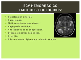 ECV HEMORRÁGICO
                 FACTORES ETIOLÓGICOS:
   -   Hipertensión arterial.
   -   Aneurismas.
   -   Malformaciones vasculares.
   -   Angiopatía amiloide.
   -   Alteraciones de la coagulación.
   -   Drogas simpáticomiméticas.
   -   Arteritis.
   -   Infartos hemorrágicos por oclusión venosa.
 