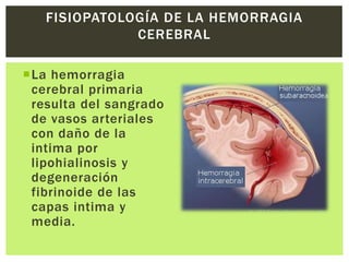 FISIOPATOLOGÍA DE LA HEMORRAGIA
              CEREBRAL

La hemorragia
 cerebral primaria
 resulta del sangrado
 de vasos arteriales
 con daño de la
 intima por
 lipohialinosis y
 degeneración
 fibrinoide de las
 capas intima y
 media.
 