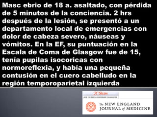 Masc ebrio de 18 a. asaltado, con pérdida
de 5 minutos de la conciencia. 2 hrs
después de la lesión, se presentó a un
departamento local de emergencias con
dolor de cabeza severo, náuseas y
vómitos. En la EF, su puntuación en la
Escala de Coma de Glasgow fue de 15,
tenía pupilas isocoricas con
normoreflexia, y había una pequeña
contusión en el cuero cabelludo en la
región temporoparietal izquierda
 