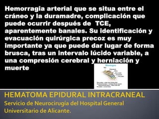 Hemorragia arterial que se situa entre el
cráneo y la duramadre, complicación que
puede ocurrir después de TCE,
aparentemente banales. Su identificación y
evacuación quirúrgica precoz es muy
importante ya que puede dar lugar de forma
brusca, tras un intervalo lúcido variable, a
una compresión cerebral y herniación y
muerte
 