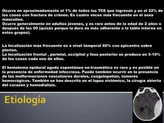 Ocurre en aproximadamente el 1% de todos los TCE que ingresan y en el 22% de
los casos con fractura de cráneo. Es cuatro veces más frecuente en el sexo
masculino.
Ocurre generalmente en adultos jóvenes, y es raro antes de la edad de 2 años o
después de los 60 (quizás porque la dura es más adherente a la tabla interna en
estos grupos).


La localización más frecuente es a nivel temporal 60% con epicentro sobre
pterion.
La localización frontal , parietal, occipital y fosa posterior se produce en 5-10%
de los casos cada uno de ellos.

El hematoma epidural agudo espontáneo no-traumático es raro y es posible en
la presencia de enfermedad infecciosa. Puede también ocurrir en la presencia
de las malformaciones vasculasres durales, coagulopatías, tumores
hemorrágicos. También se han descrito en el lupus sistémico, la cirugía abierta
del corazón y hemodialisis.
 