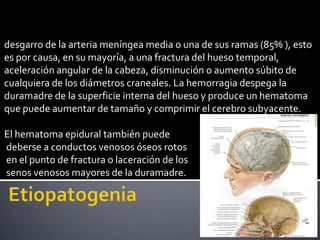 desgarro de la arteria meníngea media o una de sus ramas (85% ), esto
es por causa, en su mayoría, a una fractura del hueso temporal,
aceleración angular de la cabeza, disminución o aumento súbito de
cualquiera de los diámetros craneales. La hemorragia despega la
duramadre de la superficie interna del hueso y produce un hematoma
que puede aumentar de tamaño y comprimir el cerebro subyacente.

El hematoma epidural también puede
deberse a conductos venosos óseos rotos
en el punto de fractura o laceración de los
senos venosos mayores de la duramadre.
 