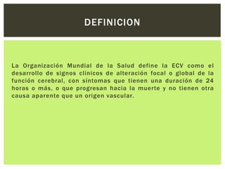 DEFINICION



La Organización Mundial de la Salud define la ECV como el
desarrollo de signos clínicos de alteración focal o global de la
función cerebral, con síntomas que tienen una duración de 24
horas o más, o que progresan hacia la muerte y no tienen otra
causa aparente que un origen vascular.
 