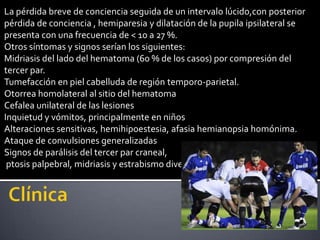 La pérdida breve de conciencia seguida de un intervalo lúcido,con posterior
pérdida de conciencia , hemiparesia y dilatación de la pupila ipsilateral se
presenta con una frecuencia de < 10 a 27 %.
Otros síntomas y signos serían los siguientes:
Midriasis del lado del hematoma (60 % de los casos) por compresión del
tercer par.
Tumefacción en piel cabelluda de región temporo-parietal.
Otorrea homolateral al sitio del hematoma
Cefalea unilateral de las lesiones
Inquietud y vómitos, principalmente en niños
Alteraciones sensitivas, hemihipoestesia, afasia hemianopsia homónima.
Ataque de convulsiones generalizadas
Signos de parálisis del tercer par craneal,
 ptosis palpebral, midriasis y estrabismo divergente.
 